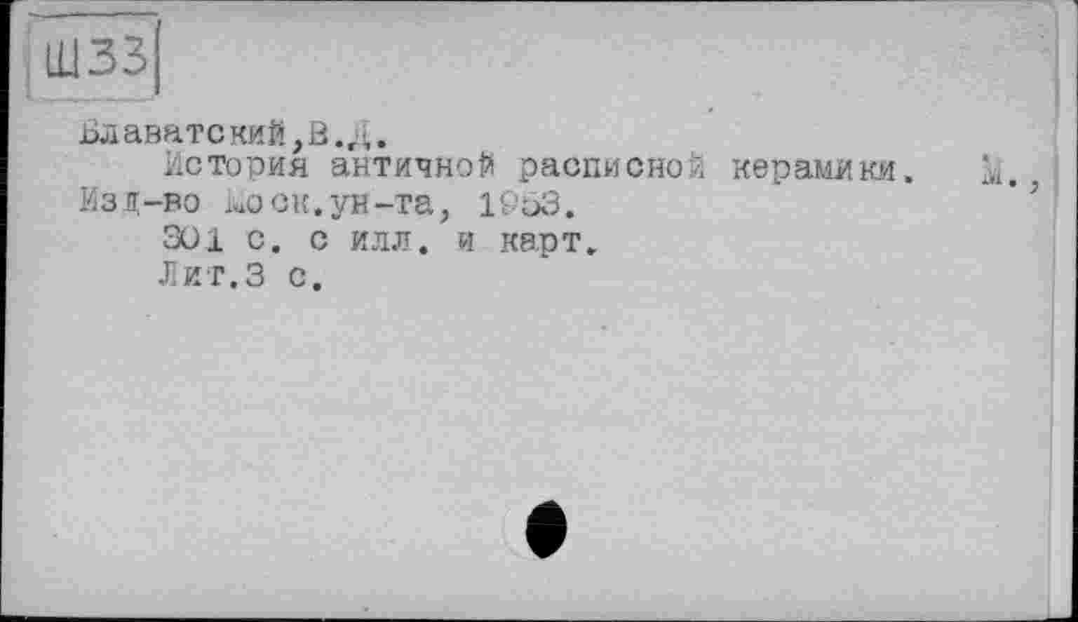 ﻿шзз
Блаватский,В.;!,.
История античной расписной керамики. М., Изд-во luO ок. ун-та, 19оЗ.
301 с. с илл. и карт.
Лит.З с.